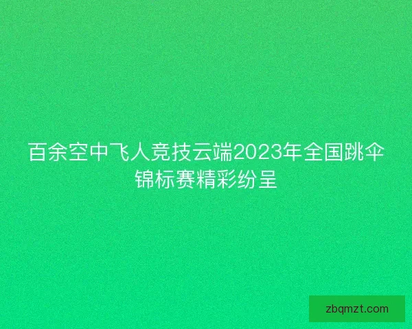 百余空中飞人竞技云端2023年全国跳伞锦标赛精彩纷呈