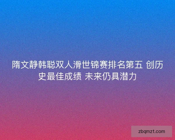 隋文静韩聪双人滑世锦赛排名第五 创历史最佳成绩 未来仍具潜力