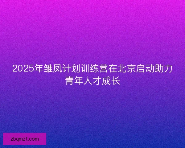 2025年雏凤计划训练营在北京启动助力青年人才成长