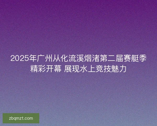 2025年广州从化流溪烟渚第二届赛艇季精彩开幕 展现水上竞技魅力