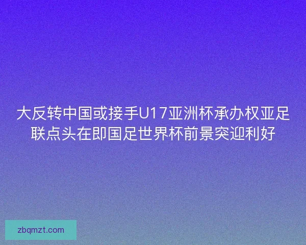 大反转中国或接手U17亚洲杯承办权亚足联点头在即国足世界杯前景突迎利好