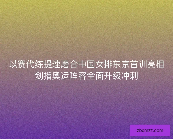 以赛代练提速磨合中国女排东京首训亮相剑指奥运阵容全面升级冲刺