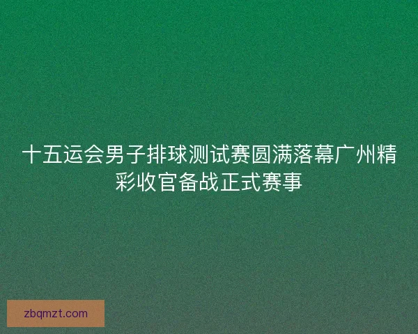 十五运会男子排球测试赛圆满落幕广州精彩收官备战正式赛事 十五运会男子排球测试赛圆满落幕广州精彩收官备战正式赛事