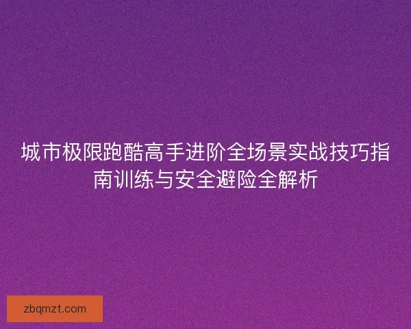 城市极限跑酷高手进阶全场景实战技巧指南训练与安全避险全解析 城市极限跑酷高手进阶全场景实战技巧指南训练与安全避险全解析
