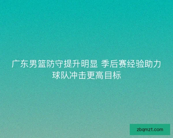 广东男篮防守提升明显 季后赛经验助力球队冲击更高目标 广东男篮防守提升明显 季后赛经验助力球队冲击更高目标