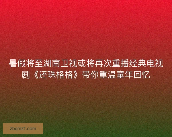 暑假将至湖南卫视或将再次重播经典电视剧《还珠格格》带你重温童年回忆 暑假将至湖南卫视或将再次重播经典电视剧《还珠格格》带你重温童年回忆