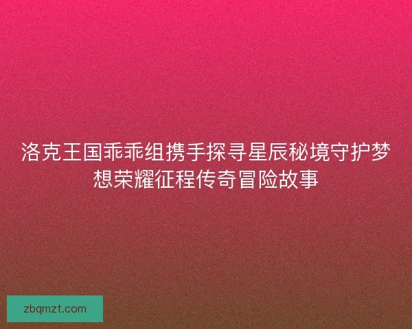 洛克王国乖乖组携手探寻星辰秘境守护梦想荣耀征程传奇冒险故事 洛克王国乖乖组携手探寻星辰秘境守护梦想荣耀征程传奇冒险故事