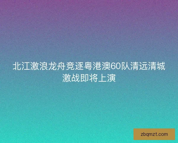 北江激浪龙舟竞逐粤港澳60队清远清城激战即将上演 北江激浪龙舟竞逐粤港澳60队清远清城激战即将上演