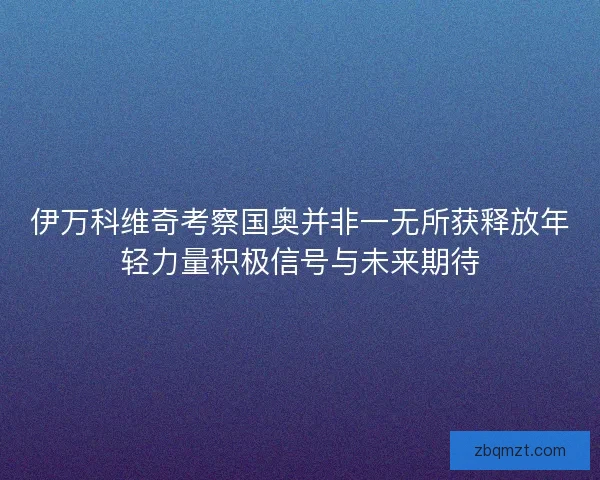 伊万科维奇考察国奥并非一无所获释放年轻力量积极信号与未来期待