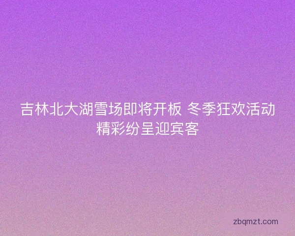 吉林北大湖雪场即将开板 冬季狂欢活动精彩纷呈迎宾客 吉林北大湖雪场即将开板 冬季狂欢活动精彩纷呈迎宾客