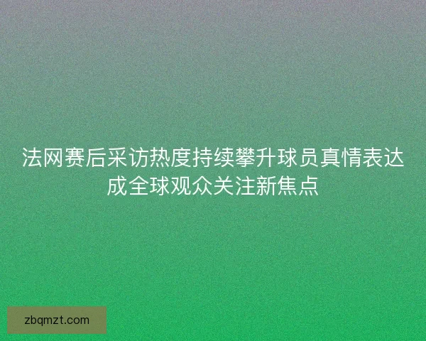 法网赛后采访热度持续攀升球员真情表达成全球观众关注新焦点 法网赛后采访热度持续攀升球员真情表达成全球观众关注新焦点