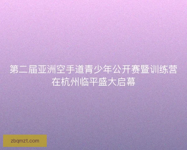 第二届亚洲空手道青少年公开赛暨训练营在杭州临平盛大启幕 第二届亚洲空手道青少年公开赛暨训练营在杭州临平盛大启幕