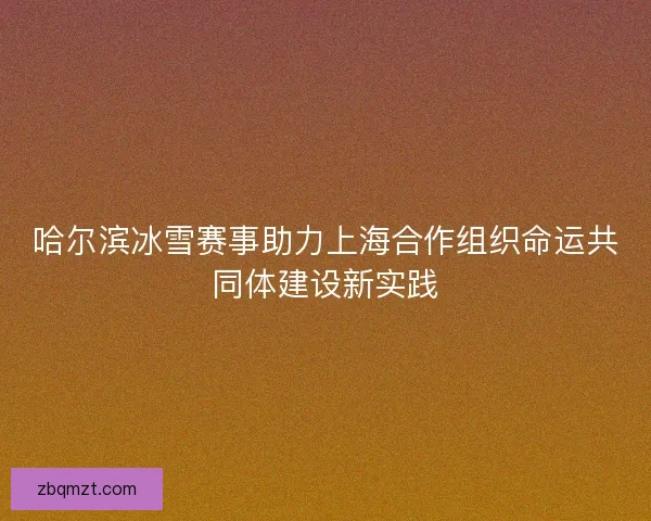 哈尔滨冰雪赛事助力上海合作组织命运共同体建设新实践 哈尔滨冰雪赛事助力上海合作组织命运共同体建设新实践