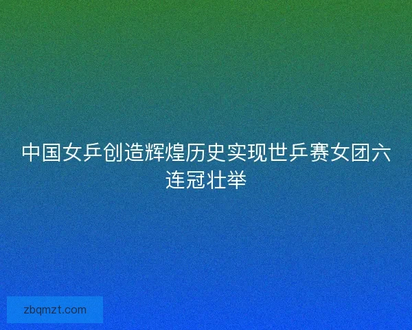 中国女乒创造辉煌历史实现世乒赛女团六连冠壮举 中国女乒创造辉煌历史实现世乒赛女团六连冠壮举