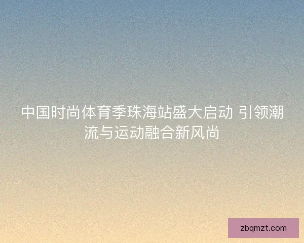 中国时尚体育季珠海站盛大启动 引领潮流与运动融合新风尚 中国时尚体育季珠海站盛大启动 引领潮流与运动融合新风尚